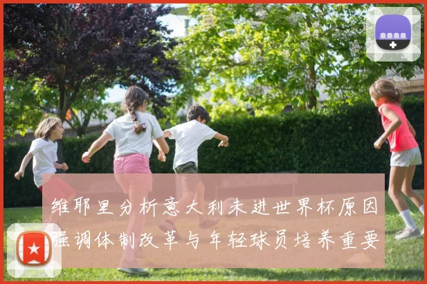 维耶里分析意大利未进世界杯原因强调体制改革与年轻球员培养重要性