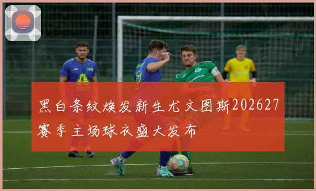 黑白条纹焕发新生尤文图斯202627赛季主场球衣盛大发布
