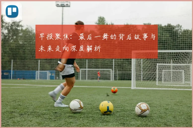 早报聚焦：最后一舞的背后故事与未来走向深度解析