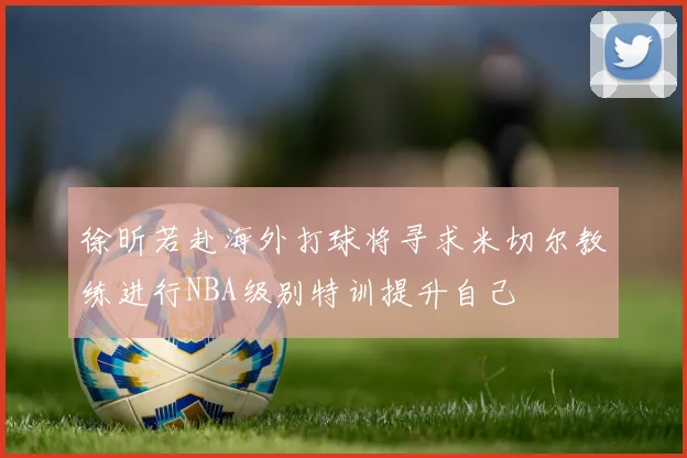 徐昕若赴海外打球将寻求米切尔教练进行NBA级别特训提升自己