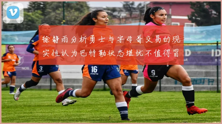 徐静雨分析勇士与字母哥交易的现实性认为巴特勒状态堪忧不值得冒险