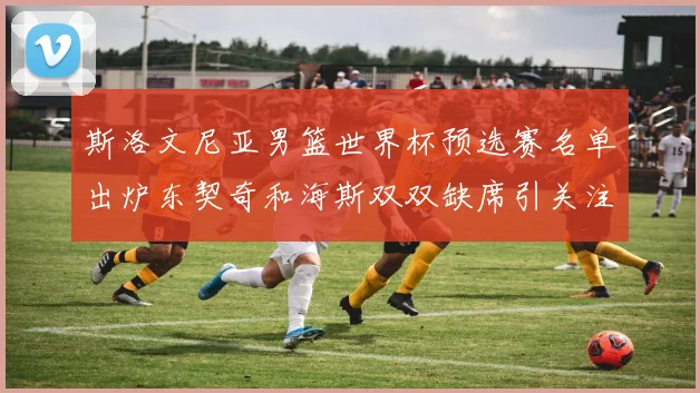 斯洛文尼亚男篮世界杯预选赛名单出炉东契奇和海斯双双缺席引关注
