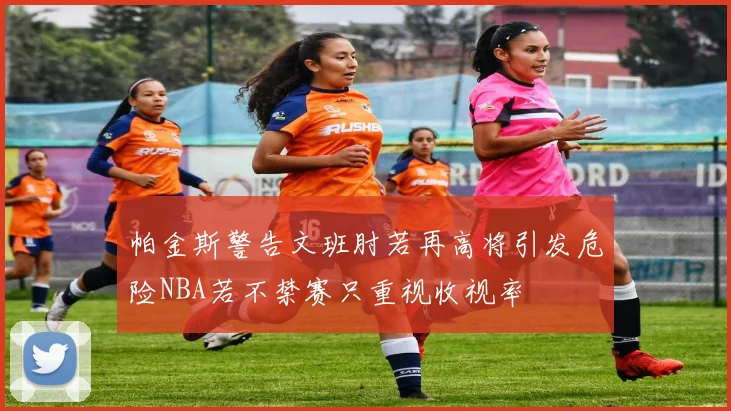 帕金斯警告文班肘若再高将引发危险NBA若不禁赛只重视收视率