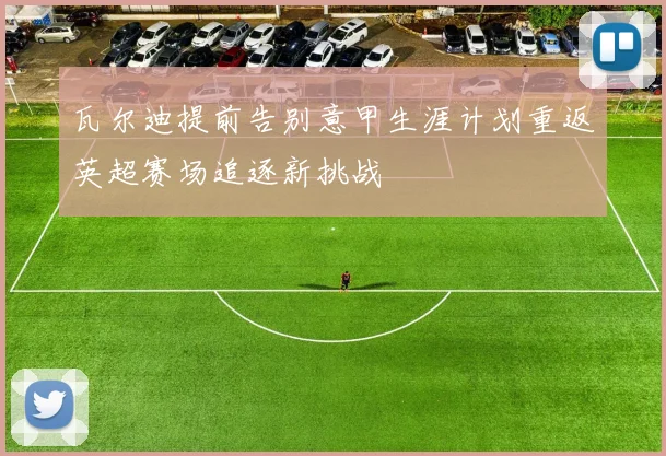 瓦尔迪提前告别意甲生涯计划重返英超赛场追逐新挑战