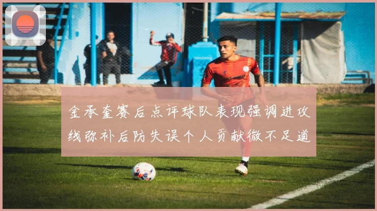 金承奎赛后点评球队表现强调进攻线弥补后防失误个人贡献微不足道