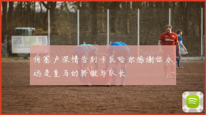 何塞卢深情告别卡瓦哈尔感谢你永远是皇马的骄傲与队长