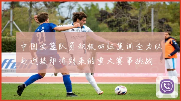 中国女篮队员积极回归集训全力以赴迎接即将到来的重大赛事挑战