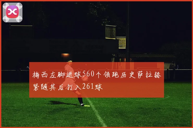 梅西左脚进球560个领跑历史萨拉赫紧随其后打入261球